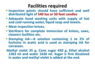 Facilities required
 Inspection points should have sufficient and well
distributed light of 540 lux or 50 foot candles
 Adequate hand washing units with supply of hot
and cold running water, liquid soap and towels.
 Meat inspection knives.
 Sterilizers for complete immersion of knives, saws,
cleavers facilities etc.
 Stamping ink—A solution containing 1 to 2% of
fuchsine in acetic acid is used as stamping ink for
carcasses.
Methyl violet 35 g, Cane sugar 450 g, Ethyl alcohol
1363 ml and water 1636 ml. Sugar is first dissolved
in water and methyl violet is added at the end.
 