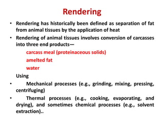 Rendering
• Rendering has historically been defined as separation of fat
from animal tissues by the application of heat
• Rendering of animal tissues involves conversion of carcasses
into three end products—
carcass meal (proteinaceous solids)
amelted fat
water
Using
• Mechanical processes (e.g., grinding, mixing, pressing,
centrifuging)
• Thermal processes (e.g., cooking, evaporating, and
drying), and sometimes chemical processes (e.g., solvent
extraction)..
 