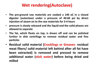 Wet rendering(Autoclave)
• The pre-ground raw materials are cooked a 140 oC in a closed
digester (autoclave) under a pressure of 40-60 psi by direct
injection of steam on to the raw materials for 3-4 hours
• pressure is slowly released and the liquid and the solid phases are
allowed to separate
• The fat, which floats on top, is drawn off and can be polished
further in disk centrifuge to remove residual water and fine
particles
• Residual solid material (Cracklings or Greaves- residual
meat fibers/ solid material left behind after all fat have
been extracted) is removed and pressed to remove
additional water (stick water) before being dried and
milled
 