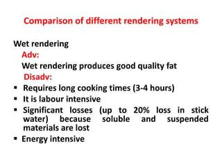 Comparison of different rendering systems
Wet rendering
Adv:
Wet rendering produces good quality fat
Disadv:
 Requires long cooking times (3-4 hours)
 It is labour intensive
 Significant losses (up to 20% loss in stick
water) because soluble and suspended
materials are lost
 Energy intensive
 