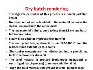 Dry batch rendering
• The digester or cooker of this process is a double-jacketed
vessel
• No steam or hot water is added to the material, whereas the
steam is allowed into the outer jacket
• The raw material is first ground to less than 2.5 cm and batch
fed to the cooker
• Steam filled agitator improves heat transfer
• The end point temperature is often 120-140o C and the
resident time extends up to 3 hours
• .The cooker contents are then discharged into a percolating
tank to remove free drain fat
• The solid material is pressed (continuous operation) or
centrifuged (batch process) to remove additional fat
• Then the solid materials are ground in a mill to make meal
 