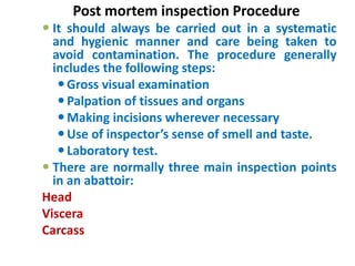 Post mortem inspection Procedure
 It should always be carried out in a systematic
and hygienic manner and care being taken to
avoid contamination. The procedure generally
includes the following steps:
Gross visual examination
Palpation of tissues and organs
Making incisions wherever necessary
Use of inspector’s sense of smell and taste.
Laboratory test.
 There are normally three main inspection points
in an abattoir:
Head
Viscera
Carcass
 
