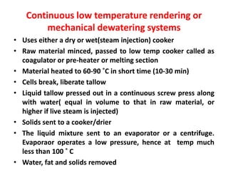 Continuous low temperature rendering or
mechanical dewatering systems
• Uses either a dry or wet(steam injection) cooker
• Raw material minced, passed to low temp cooker called as
coagulator or pre-heater or melting section
• Material heated to 60-90 ˚C in short time (10-30 min)
• Cells break, liberate tallow
• Liquid tallow pressed out in a continuous screw press along
with water( equal in volume to that in raw material, or
higher if live steam is injected)
• Solids sent to a cooker/drier
• The liquid mixture sent to an evaporator or a centrifuge.
Evaporaor operates a low pressure, hence at temp much
less than 100 ˚ C
• Water, fat and solids removed
 
