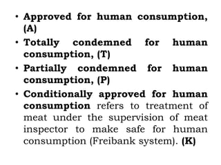 • Approved for human consumption,
(A)
• Totally condemned for human
consumption, (T)
• Partially condemned for human
consumption, (P)
• Conditionally approved for human
consumption refers to treatment of
meat under the supervision of meat
inspector to make safe for human
consumption (Freibank system). (K)
 