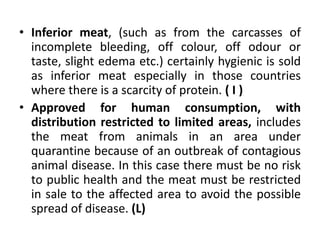 • Inferior meat, (such as from the carcasses of
incomplete bleeding, off colour, off odour or
taste, slight edema etc.) certainly hygienic is sold
as inferior meat especially in those countries
where there is a scarcity of protein. ( I )
• Approved for human consumption, with
distribution restricted to limited areas, includes
the meat from animals in an area under
quarantine because of an outbreak of contagious
animal disease. In this case there must be no risk
to public health and the meat must be restricted
in sale to the affected area to avoid the possible
spread of disease. (L)
 