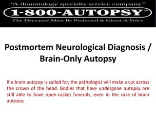 Postmortem Neurological Diagnosis /
Brain-Only Autopsy
If a brain autopsy is called for, the pathologist will make a cut across
the crown of the head. Bodies that have undergone autopsy are
still able to have open-casket funerals, even in the case of brain
autopsy.
 