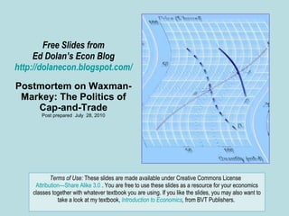 Free Slides from Ed Dolan’s Econ Blog http://dolanecon.blogspot.com/ Postmortem on Waxman- Markey: The Politics of Cap-and-Trade Post prepared  July  28, 2010 Terms of Use:  These slides are made available under Creative Commons License  Attribution—Share Alike 3.0  . You are free to use these slides as a resource for your economics classes together with whatever textbook you are using. If you like the slides, you may also want to take a look at my textbook,  Introduction to Economics ,  from BVT Publishers.  