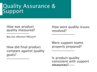 Quality Assurance &
Support
Was this effective? Efficient?
How was product
quality measured?
How were quality issues
resolved?
How did final product
compare against quality
goals?
Were support teams
properly prepared?
Is product quality
consistent with support
resources?
 