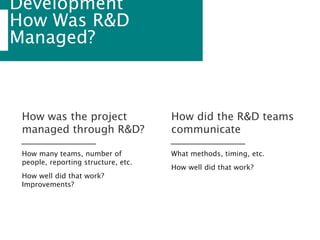 Development
How Was R&D
Managed?
How many teams, number of
people, reporting structure, etc.
How well did that work?
Improvements?
How was the project
managed through R&D?
What methods, timing, etc.
How well did that work?
How did the R&D teams
communicate
 