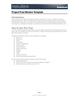 Page 1
Info-Tech Research Group
Project Post Mortem Template
Introduction:
The purpose of the Project Post Mortem Report Template is to record, in detail, the specific
project activities that were most effective and those that require adjustments for future projects.
The objective of this report is to inform future project teams of important lessons learned during
the project (i.e. obstacles, challenges, successes, what could be done differently next time, etc.).
How to Use This Tool:
Fill in the report template provided below. Use the sample instructions provided in grey text as a
guide. Be sure to delete grey text once finished. In filling out the spaces provided be sure to think
about the project as a whole.
Consider the following areas in your comments and analysis:
 Planning
 Resources
 Scope
 Scheduling
 Project management
 Development
 Communication
 Quality assurance
 Testing
 Budget
 Team
 Tools and practice
 Product/deliverable(s)/outcome(s)
For each of the aforementioned areas be sure to think about:
 What worked well?
 What did not work well and caused the project to struggle?
 What would you do differently next time?
 