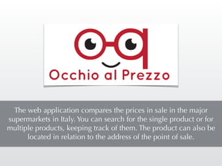 The web application compares the prices in sale in the major
supermarkets in Italy. You can search for the single product or for
multiple products, keeping track of them. The product can also be
located in relation to the address of the point of sale.
 