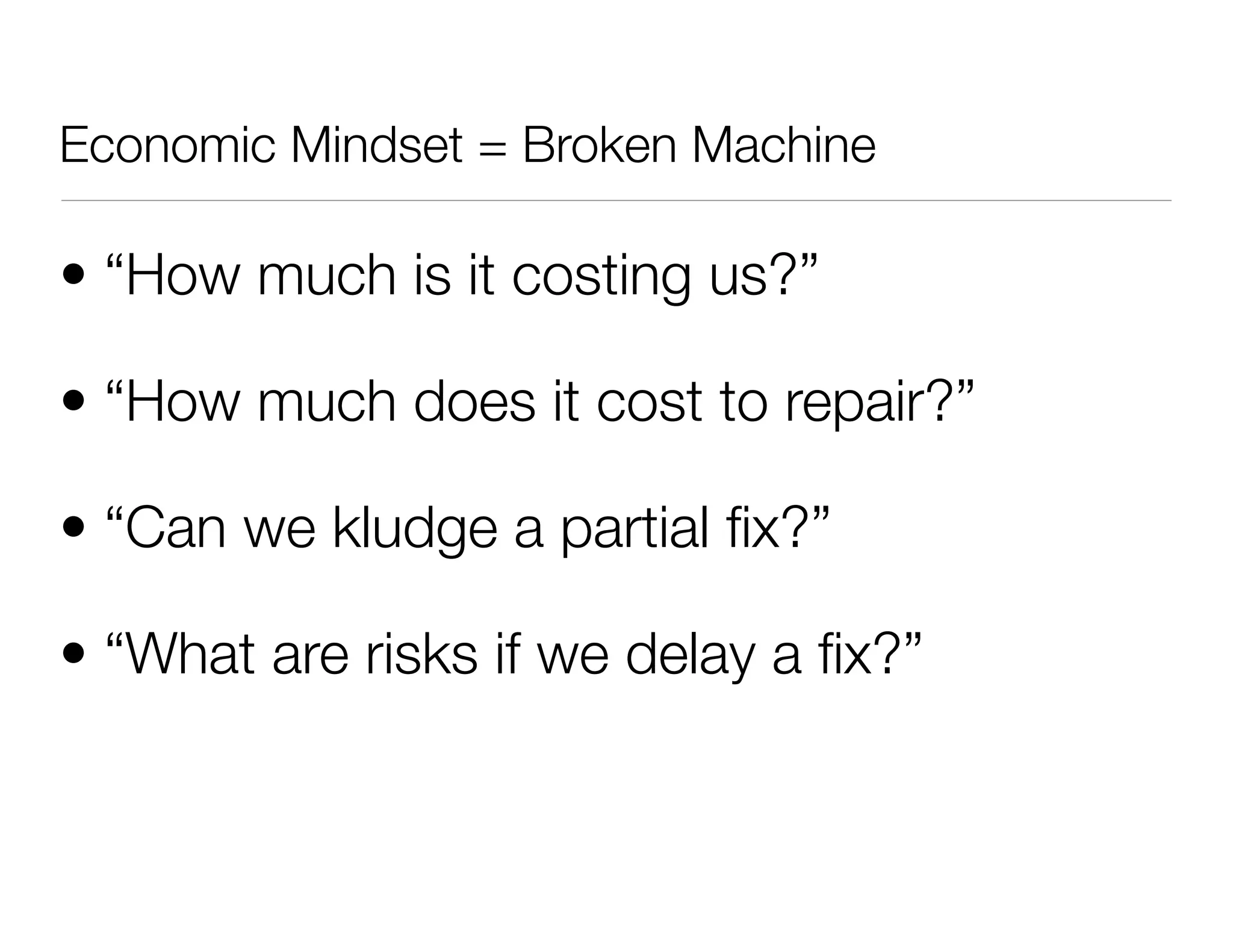 • “How much is it costing us?”
• “How much does it cost to repair?”
• “Can we kludge a partial ﬁx?”
• “What are risks if we delay a ﬁx?”
Economic Mindset = Broken Machine
 