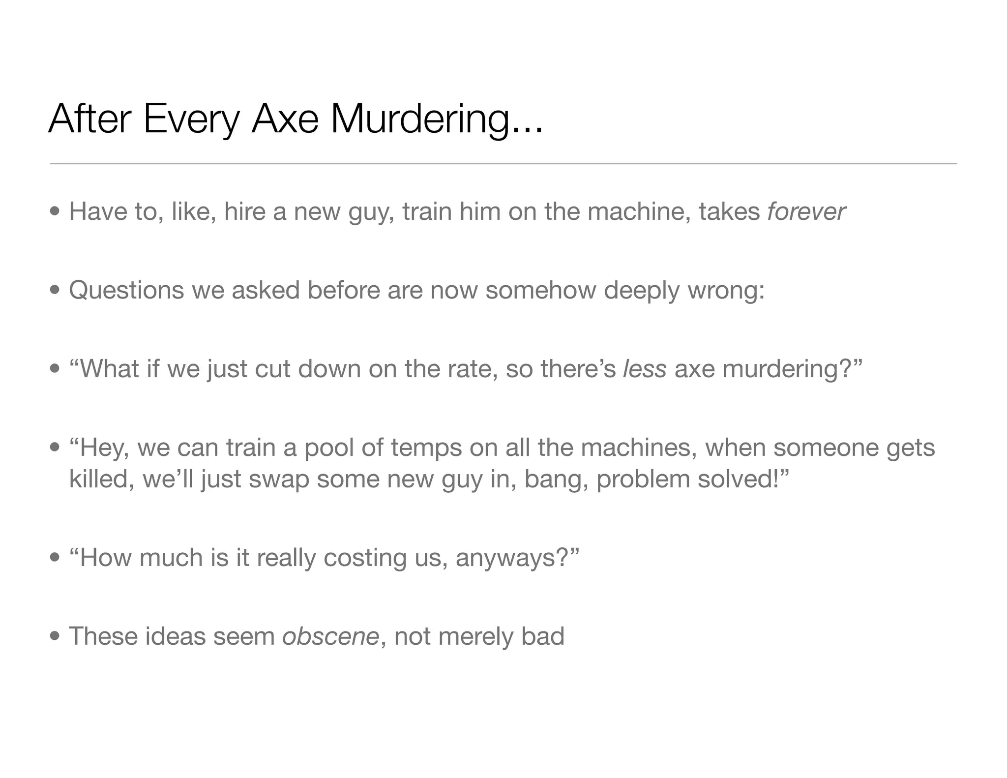 After Every Axe Murdering...
• Have to, like, hire a new guy, train him on the machine, takes forever
• Questions we asked before are now somehow deeply wrong:
• “What if we just cut down on the rate, so there’s less axe murdering?”
• “Hey, we can train a pool of temps on all the machines, when someone gets
killed, we’ll just swap some new guy in, bang, problem solved!”
• “How much is it really costing us, anyways?”
• These ideas seem obscene, not merely bad
 