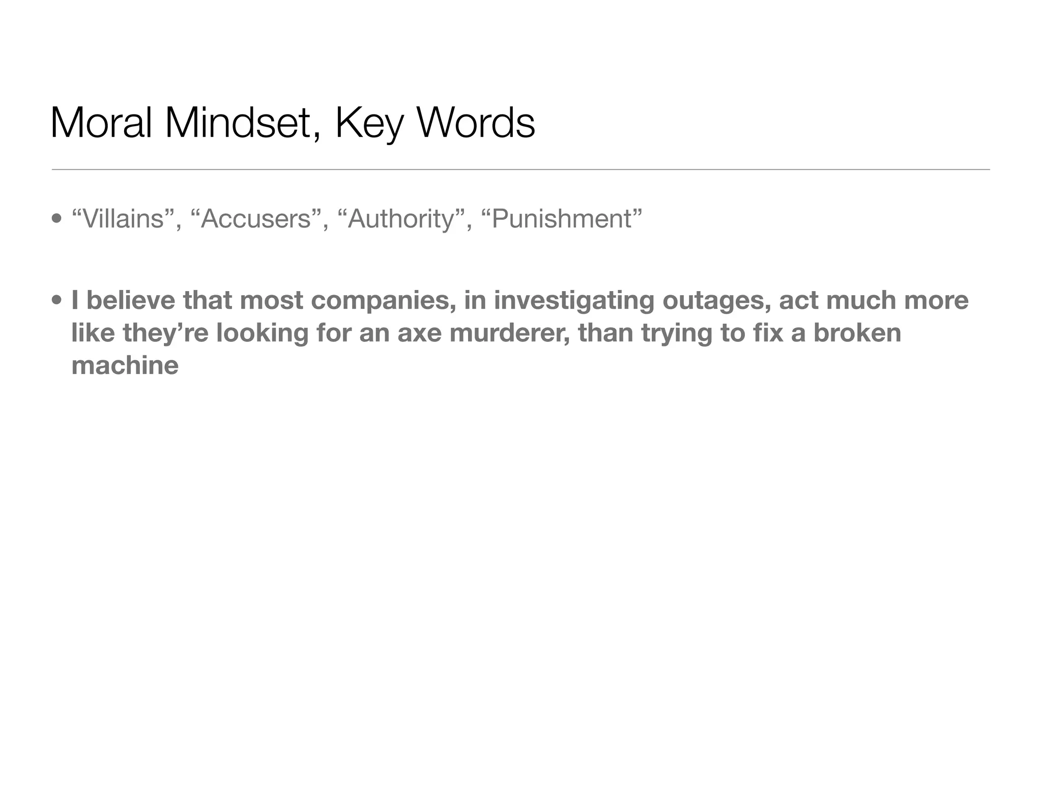Moral Mindset, Key Words
• “Villains”, “Accusers”, “Authority”, “Punishment”
• I believe that most companies, in investigating outages, act much more
like they’re looking for an axe murderer, than trying to ﬁx a broken
machine
 