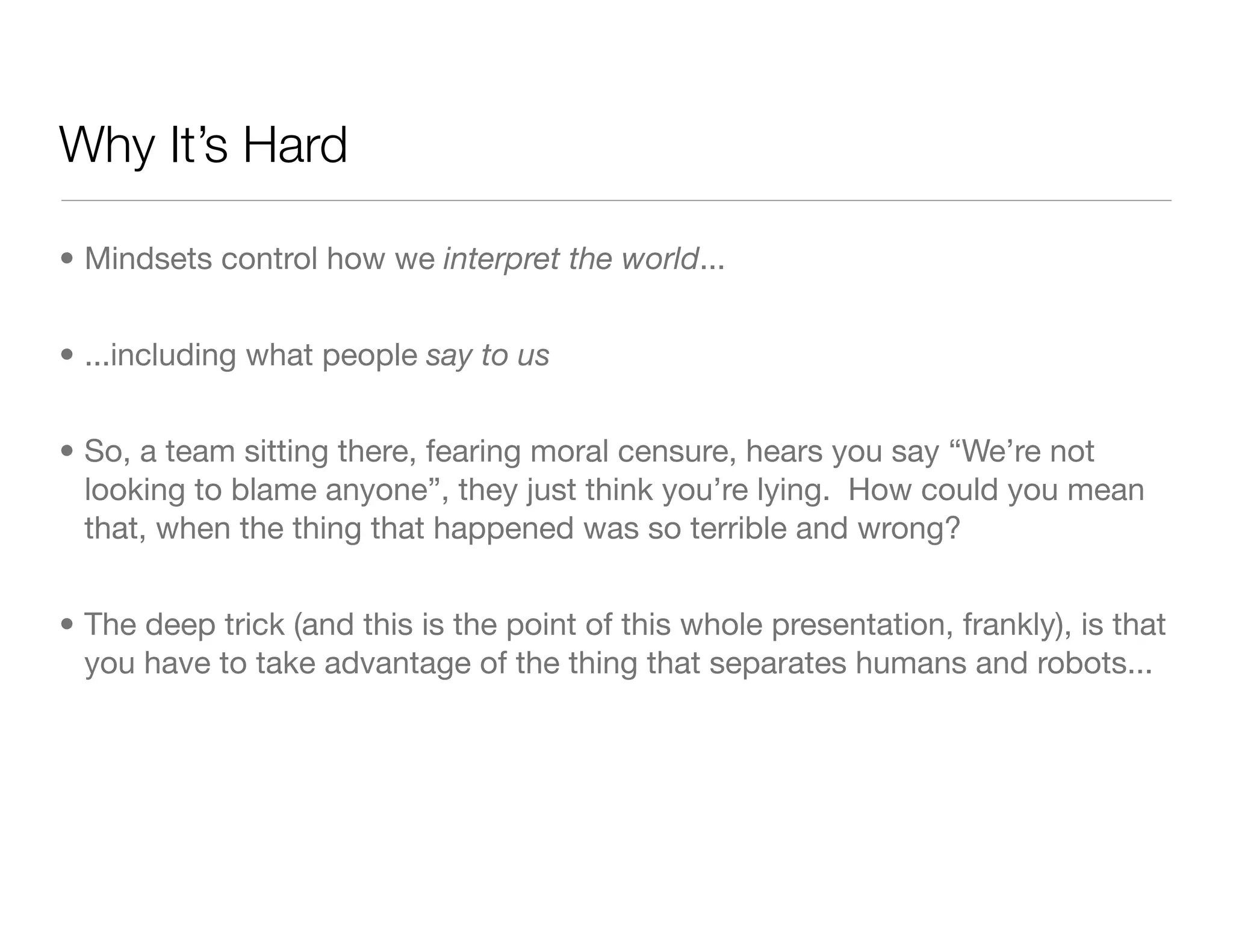 Why It’s Hard
• Mindsets control how we interpret the world...
• ...including what people say to us
• So, a team sitting there, fearing moral censure, hears you say “We’re not
looking to blame anyone”, they just think you’re lying. How could you mean
that, when the thing that happened was so terrible and wrong?
• The deep trick (and this is the point of this whole presentation, frankly), is that
you have to take advantage of the thing that separates humans and robots...
 