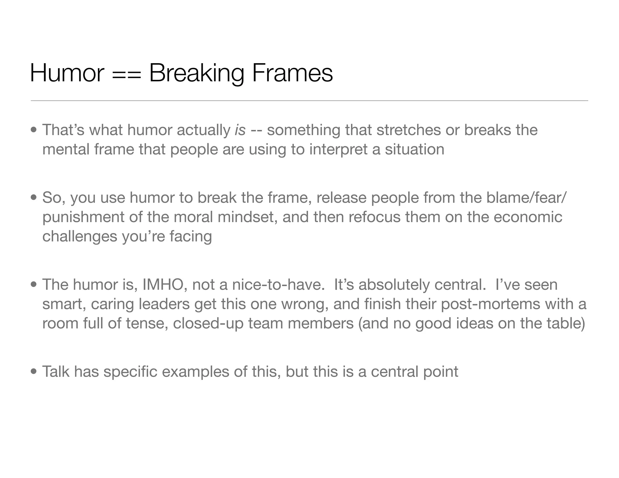 Humor == Breaking Frames
• That’s what humor actually is -- something that stretches or breaks the
mental frame that people are using to interpret a situation
• So, you use humor to break the frame, release people from the blame/fear/
punishment of the moral mindset, and then refocus them on the economic
challenges you’re facing
• The humor is, IMHO, not a nice-to-have. It’s absolutely central. I’ve seen
smart, caring leaders get this one wrong, and ﬁnish their post-mortems with a
room full of tense, closed-up team members (and no good ideas on the table)
• Talk has speciﬁc examples of this, but this is a central point
 