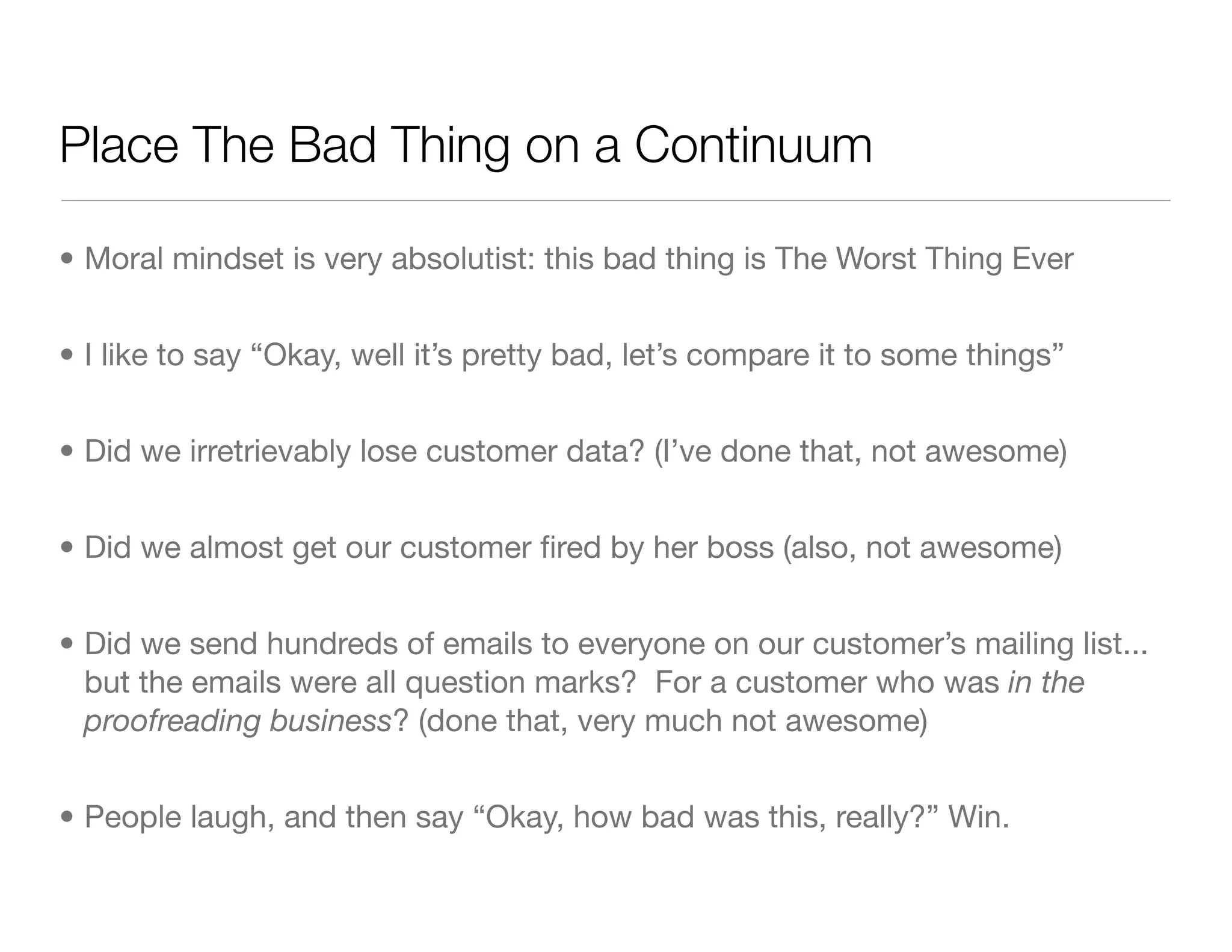 Place The Bad Thing on a Continuum
• Moral mindset is very absolutist: this bad thing is The Worst Thing Ever
• I like to say “Okay, well it’s pretty bad, let’s compare it to some things”
• Did we irretrievably lose customer data? (I’ve done that, not awesome)
• Did we almost get our customer ﬁred by her boss (also, not awesome)
• Did we send hundreds of emails to everyone on our customer’s mailing list...
but the emails were all question marks? For a customer who was in the
proofreading business? (done that, very much not awesome)
• People laugh, and then say “Okay, how bad was this, really?” Win.
 