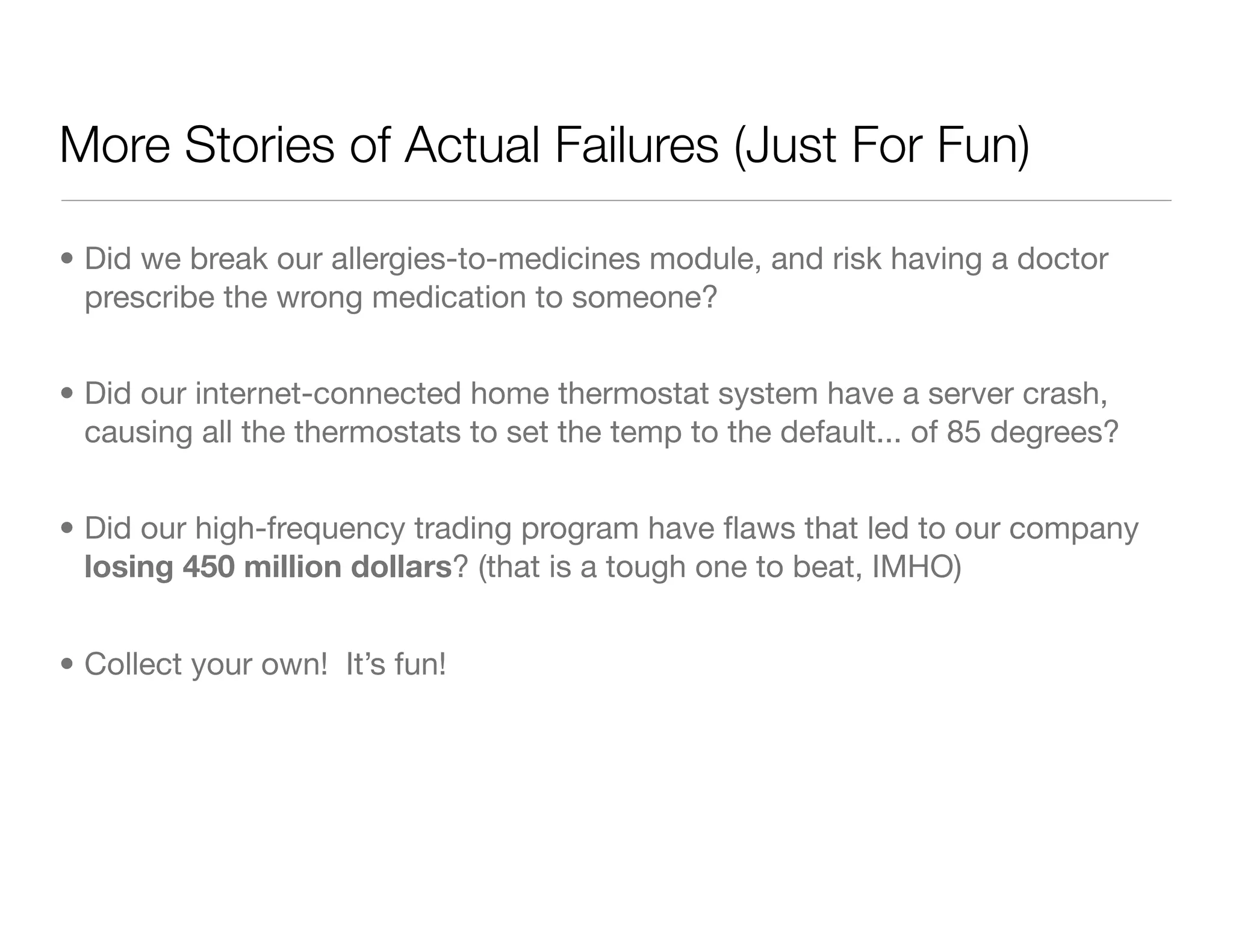 More Stories of Actual Failures (Just For Fun)
• Did we break our allergies-to-medicines module, and risk having a doctor
prescribe the wrong medication to someone?
• Did our internet-connected home thermostat system have a server crash,
causing all the thermostats to set the temp to the default... of 85 degrees?
• Did our high-frequency trading program have ﬂaws that led to our company
losing 450 million dollars? (that is a tough one to beat, IMHO)
• Collect your own! It’s fun!
 