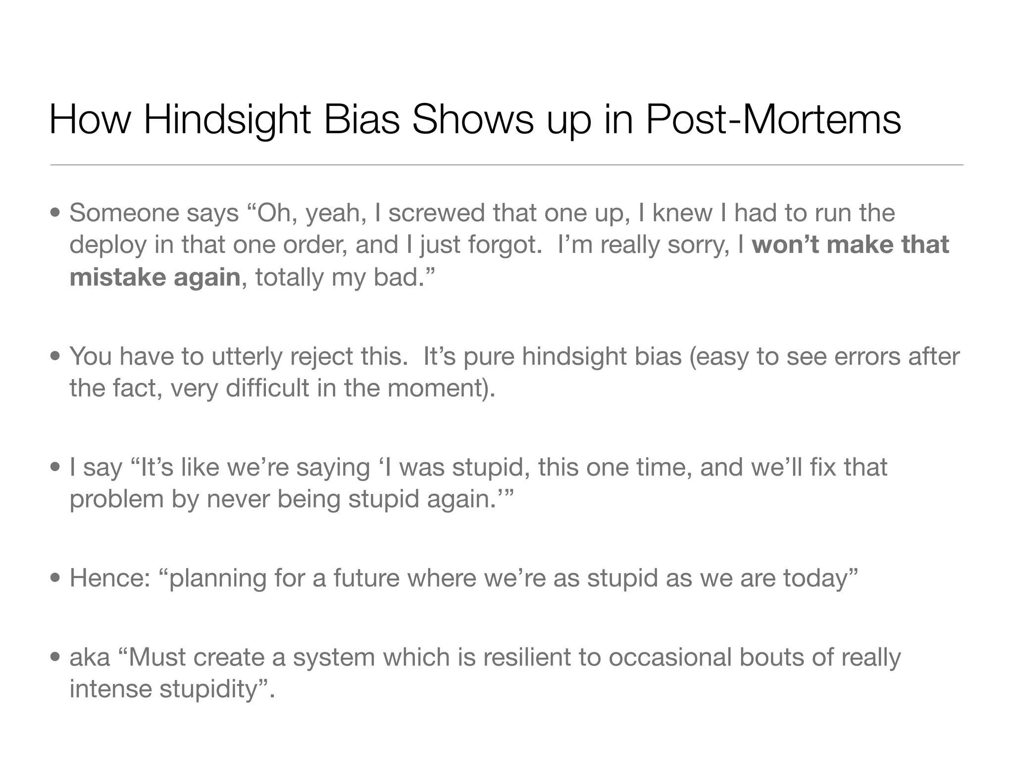 How Hindsight Bias Shows up in Post-Mortems
• Someone says “Oh, yeah, I screwed that one up, I knew I had to run the
deploy in that one order, and I just forgot. I’m really sorry, I won’t make that
mistake again, totally my bad.”
• You have to utterly reject this. It’s pure hindsight bias (easy to see errors after
the fact, very difﬁcult in the moment).
• I say “It’s like we’re saying ‘I was stupid, this one time, and we’ll ﬁx that
problem by never being stupid again.’”
• Hence: “planning for a future where we’re as stupid as we are today”
• aka “Must create a system which is resilient to occasional bouts of really
intense stupidity”.
 