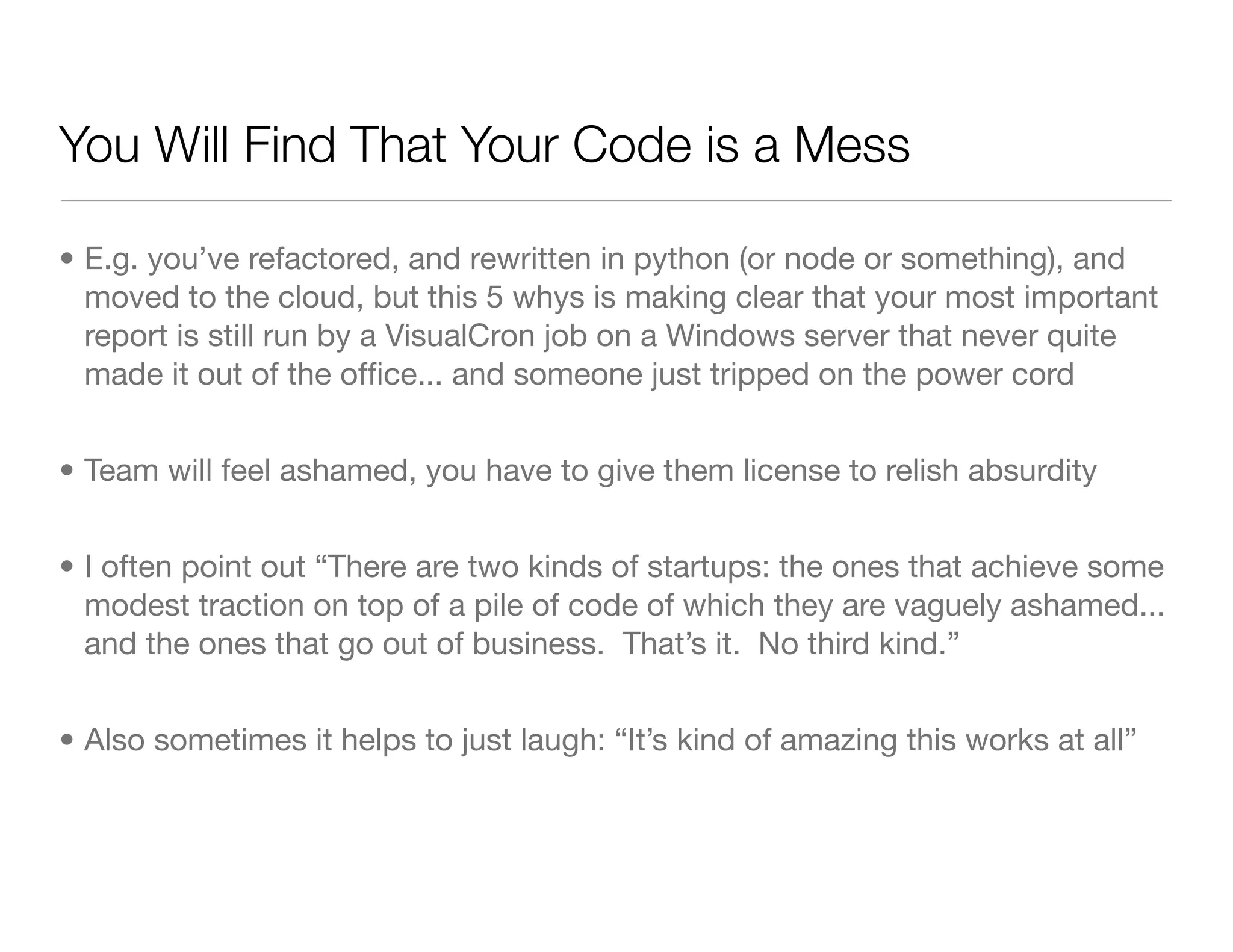 You Will Find That Your Code is a Mess
• E.g. you’ve refactored, and rewritten in python (or node or something), and
moved to the cloud, but this 5 whys is making clear that your most important
report is still run by a VisualCron job on a Windows server that never quite
made it out of the ofﬁce... and someone just tripped on the power cord
• Team will feel ashamed, you have to give them license to relish absurdity
• I often point out “There are two kinds of startups: the ones that achieve some
modest traction on top of a pile of code of which they are vaguely ashamed...
and the ones that go out of business. That’s it. No third kind.”
• Also sometimes it helps to just laugh: “It’s kind of amazing this works at all”
 