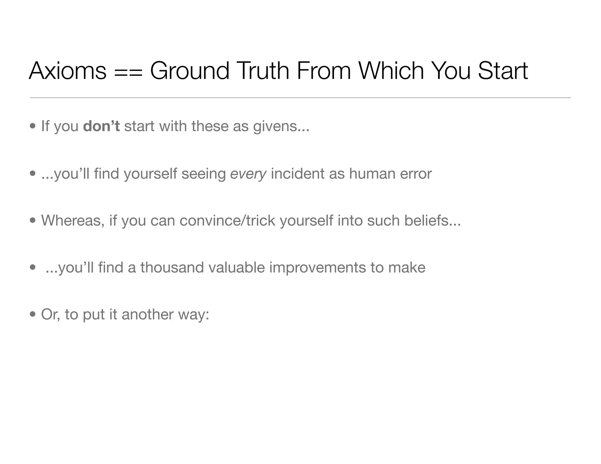 Axioms == Ground Truth From Which You Start
• If you don’t start with these as givens...
• ...you’ll ﬁnd yourself seeing every incident as human error
• Whereas, if you can convince/trick yourself into such beliefs...
• ...you’ll ﬁnd a thousand valuable improvements to make
• Or, to put it another way:
 