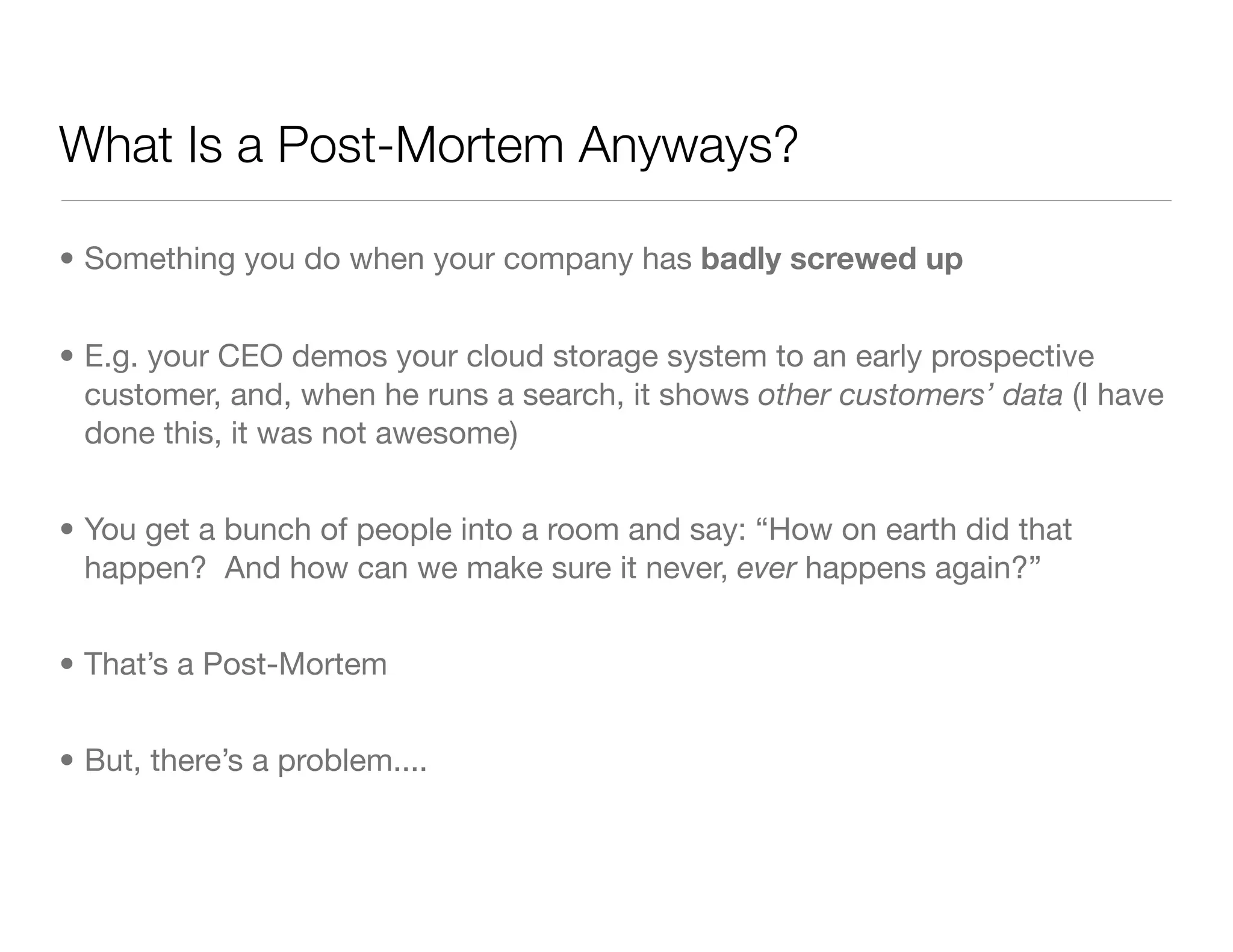 What Is a Post-Mortem Anyways?
• Something you do when your company has badly screwed up
• E.g. your CEO demos your cloud storage system to an early prospective
customer, and, when he runs a search, it shows other customers’ data (I have
done this, it was not awesome)
• You get a bunch of people into a room and say: “How on earth did that
happen? And how can we make sure it never, ever happens again?”
• That’s a Post-Mortem
• But, there’s a problem....
 