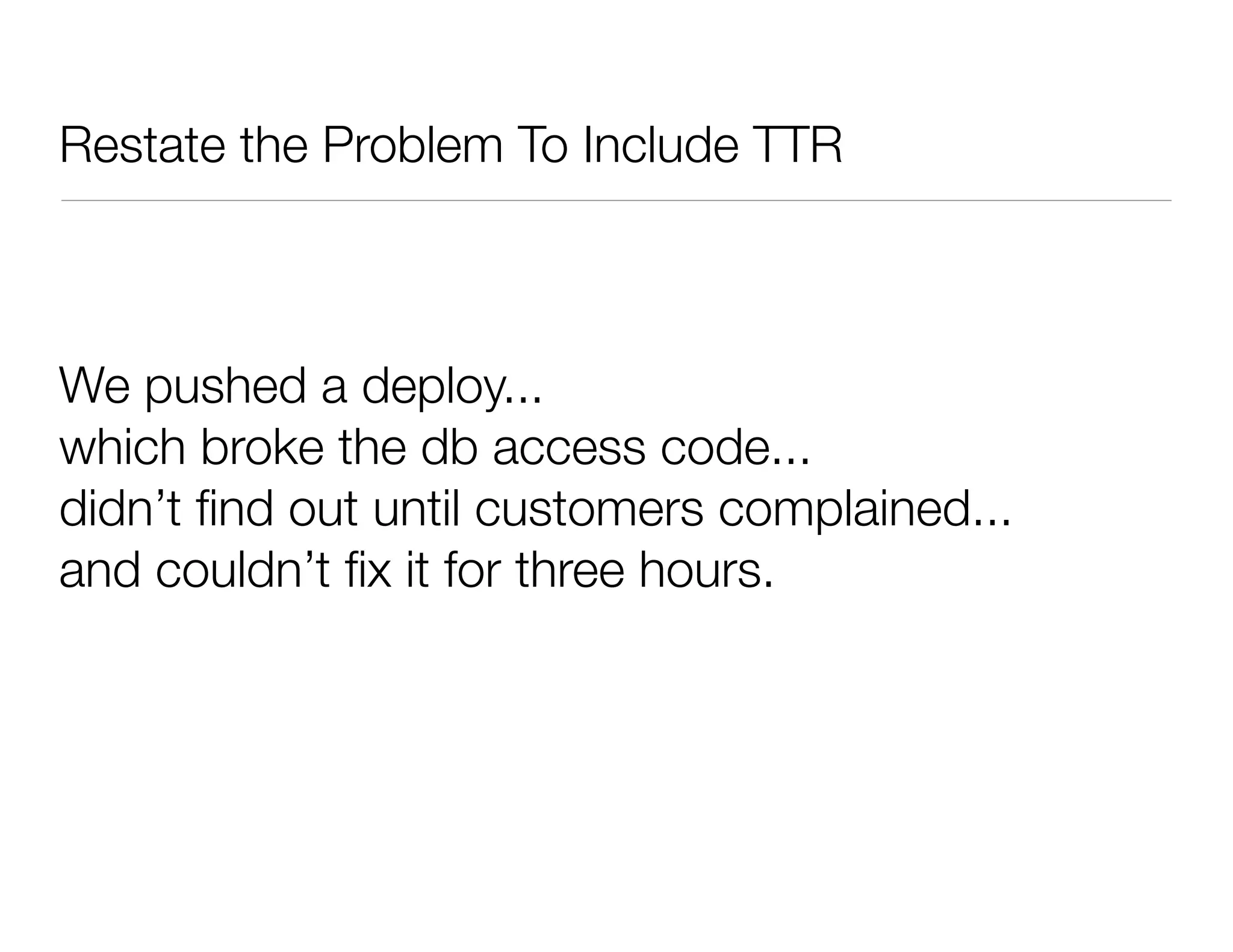 Restate the Problem To Include TTR
We pushed a deploy...
which broke the db access code...
didn’t ﬁnd out until customers complained...
and couldn’t ﬁx it for three hours.
 