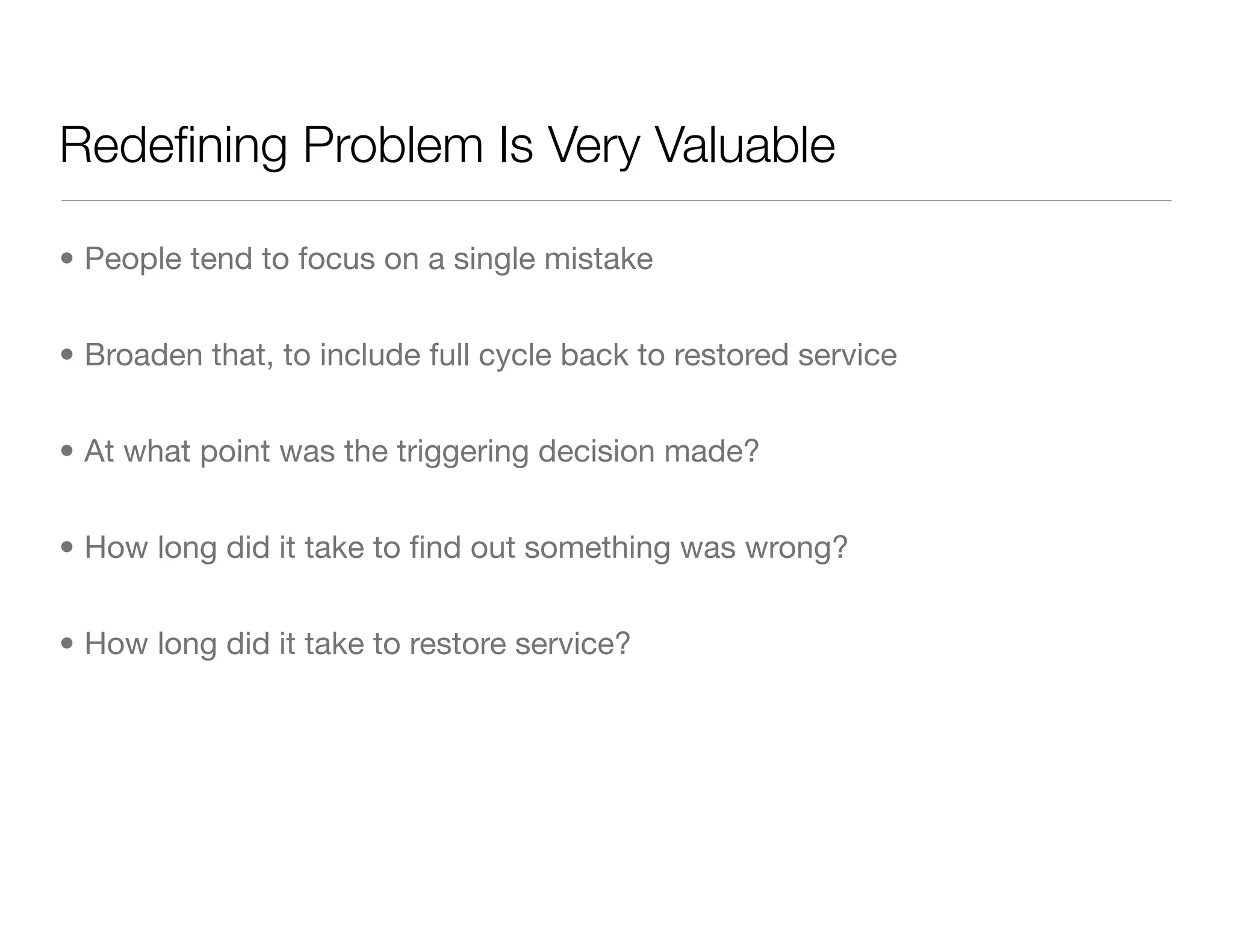 Redeﬁning Problem Is Very Valuable
• People tend to focus on a single mistake
• Broaden that, to include full cycle back to restored service
• At what point was the triggering decision made?
• How long did it take to ﬁnd out something was wrong?
• How long did it take to restore service?
 