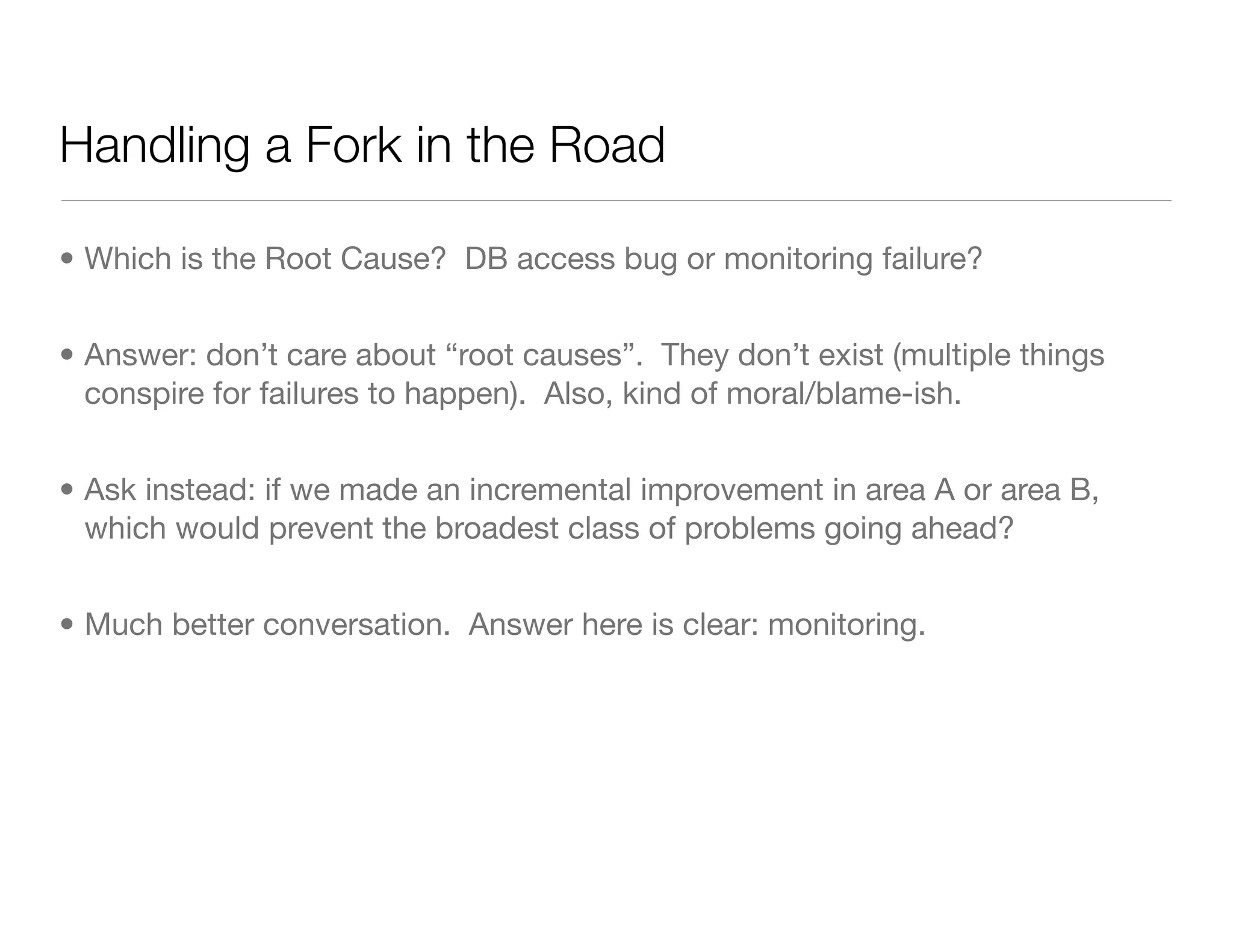 Handling a Fork in the Road
• Which is the Root Cause? DB access bug or monitoring failure?
• Answer: don’t care about “root causes”. They don’t exist (multiple things
conspire for failures to happen). Also, kind of moral/blame-ish.
• Ask instead: if we made an incremental improvement in area A or area B,
which would prevent the broadest class of problems going ahead?
• Much better conversation. Answer here is clear: monitoring.
 