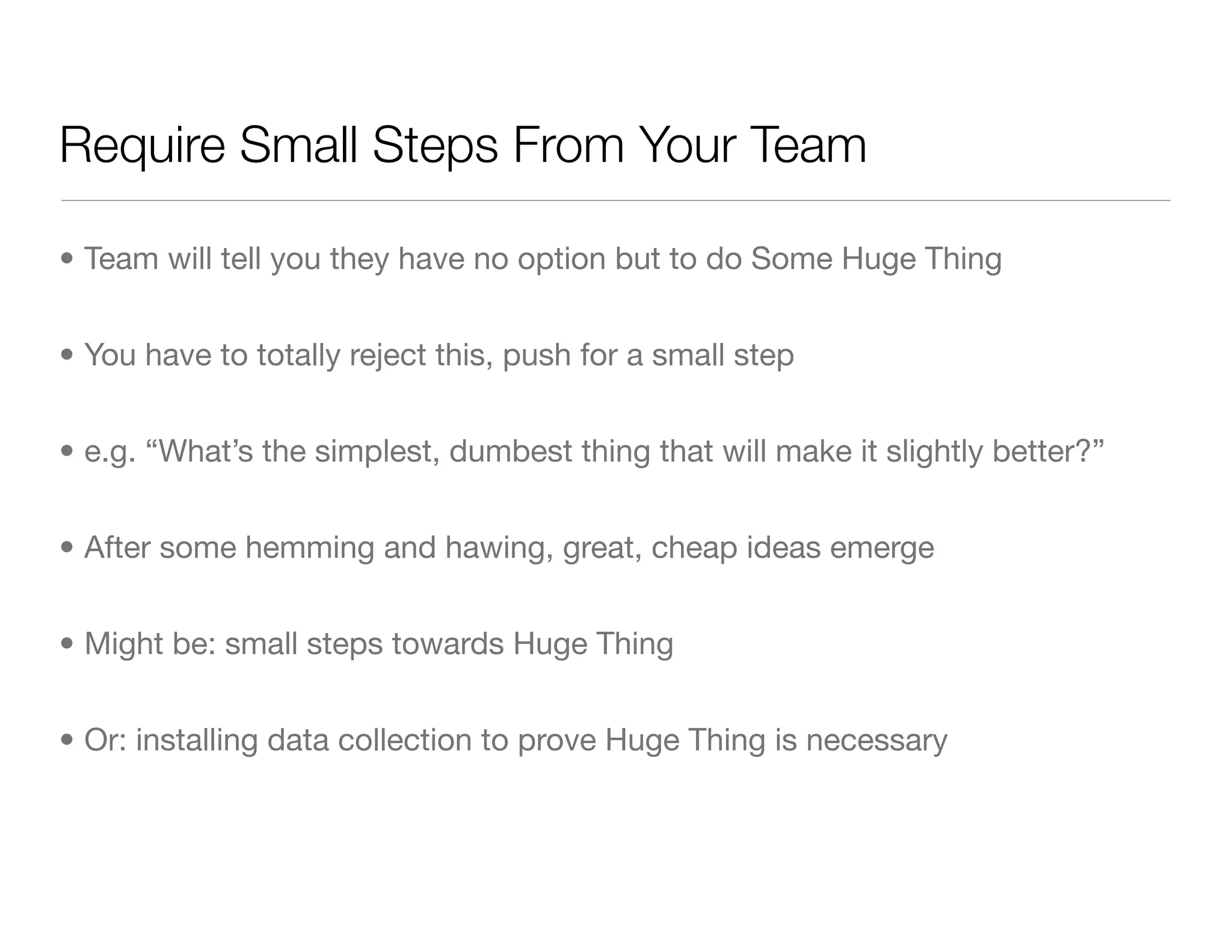 Require Small Steps From Your Team
• Team will tell you they have no option but to do Some Huge Thing
• You have to totally reject this, push for a small step
• e.g. “What’s the simplest, dumbest thing that will make it slightly better?”
• After some hemming and hawing, great, cheap ideas emerge
• Might be: small steps towards Huge Thing
• Or: installing data collection to prove Huge Thing is necessary
 
