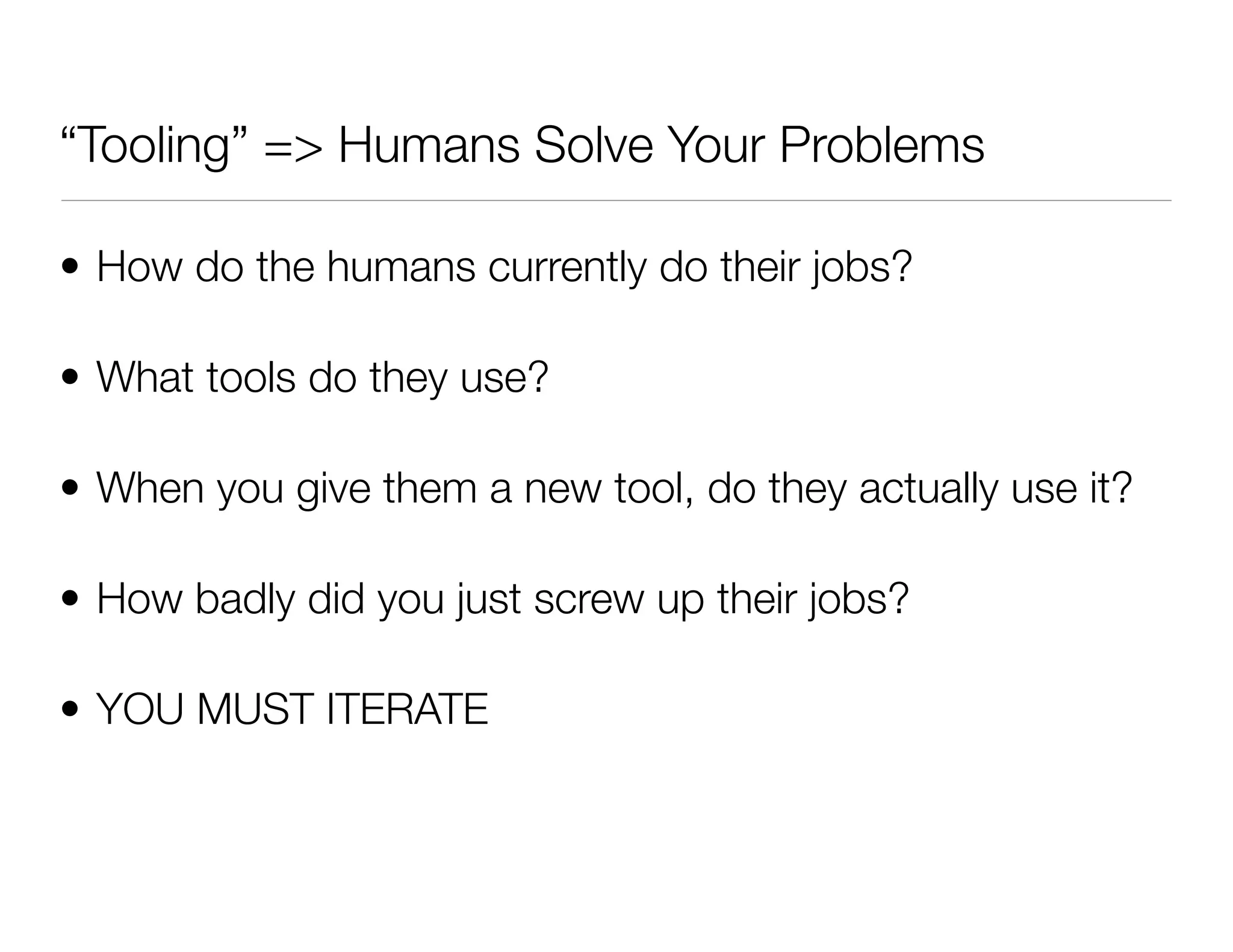 “Tooling” => Humans Solve Your Problems
• How do the humans currently do their jobs?
• What tools do they use?
• When you give them a new tool, do they actually use it?
• How badly did you just screw up their jobs?
• YOU MUST ITERATE
 