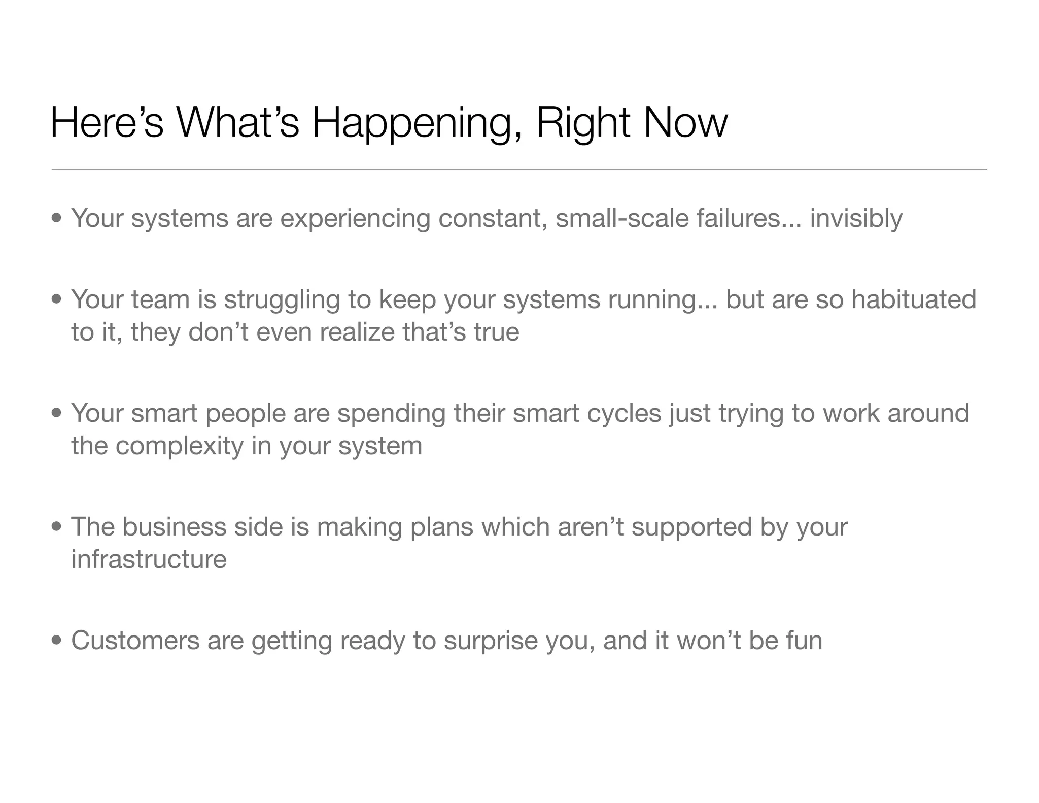 Here’s What’s Happening, Right Now
• Your systems are experiencing constant, small-scale failures... invisibly
• Your team is struggling to keep your systems running... but are so habituated
to it, they don’t even realize that’s true
• Your smart people are spending their smart cycles just trying to work around
the complexity in your system
• The business side is making plans which aren’t supported by your
infrastructure
• Customers are getting ready to surprise you, and it won’t be fun
 