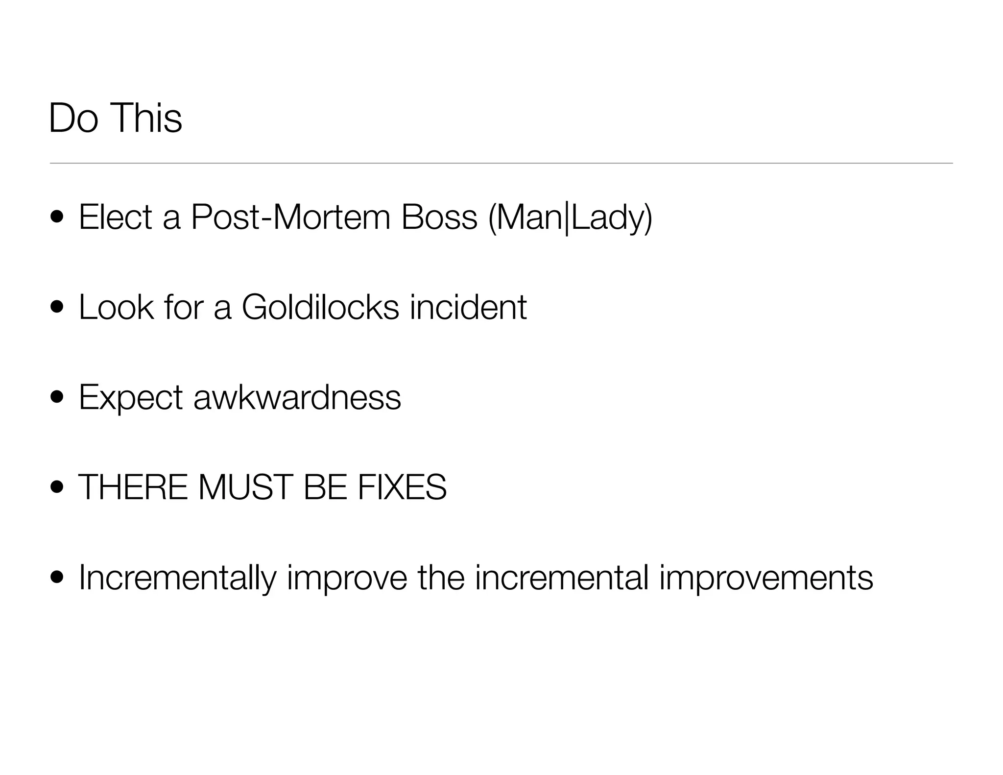 Do This
• Elect a Post-Mortem Boss (Man|Lady)
• Look for a Goldilocks incident
• Expect awkwardness
• THERE MUST BE FIXES
• Incrementally improve the incremental improvements
 
