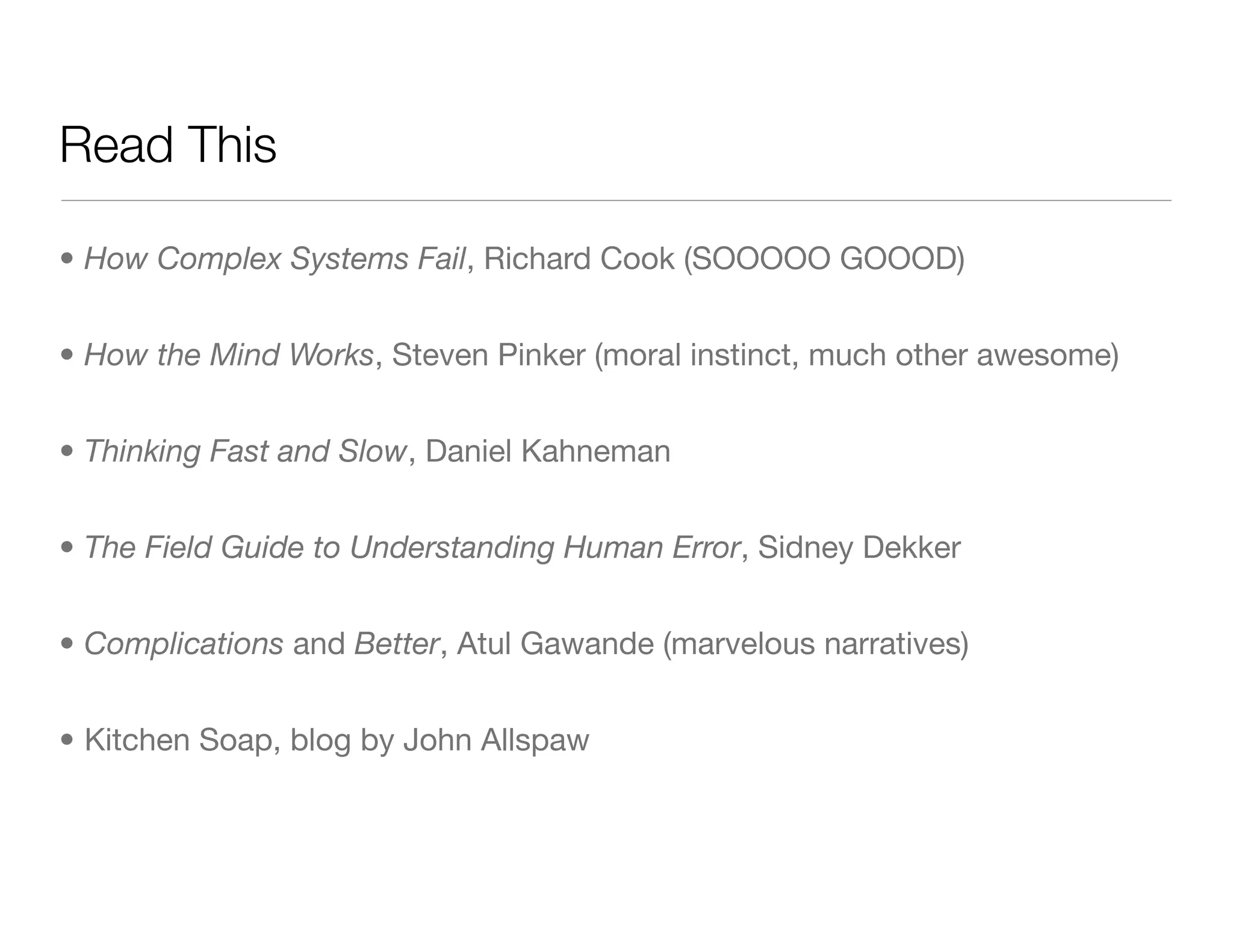 Read This
• How Complex Systems Fail, Richard Cook (SOOOOO GOOOD)
• How the Mind Works, Steven Pinker (moral instinct, much other awesome)
• Thinking Fast and Slow, Daniel Kahneman
• The Field Guide to Understanding Human Error, Sidney Dekker
• Complications and Better, Atul Gawande (marvelous narratives)
• Kitchen Soap, blog by John Allspaw
 