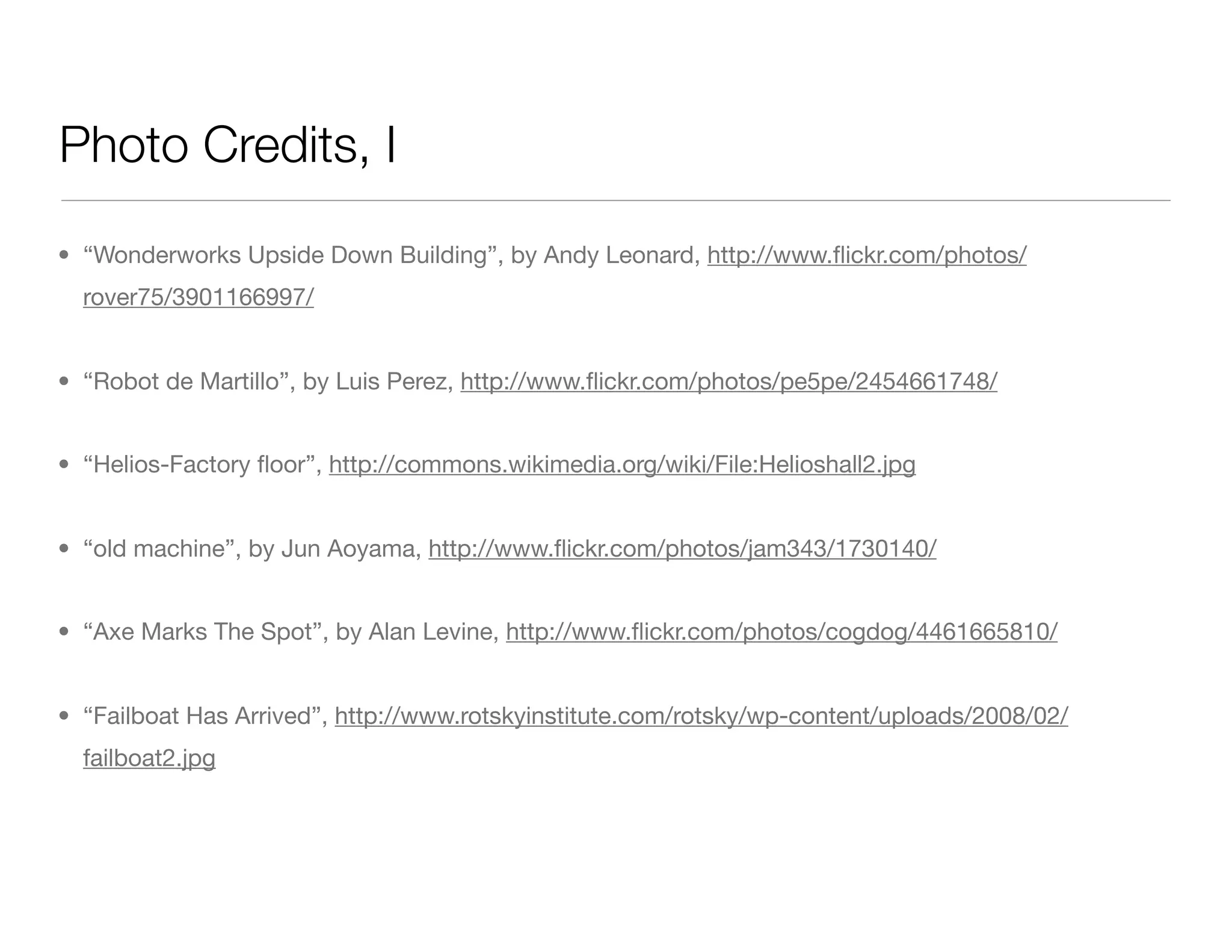 Photo Credits, I
• “Wonderworks Upside Down Building”, by Andy Leonard, http://www.ﬂickr.com/photos/
rover75/3901166997/
• “Robot de Martillo”, by Luis Perez, http://www.ﬂickr.com/photos/pe5pe/2454661748/
• “Helios-Factory ﬂoor”, http://commons.wikimedia.org/wiki/File:Helioshall2.jpg
• “old machine”, by Jun Aoyama, http://www.ﬂickr.com/photos/jam343/1730140/
• “Axe Marks The Spot”, by Alan Levine, http://www.ﬂickr.com/photos/cogdog/4461665810/
• “Failboat Has Arrived”, http://www.rotskyinstitute.com/rotsky/wp-content/uploads/2008/02/
failboat2.jpg
 