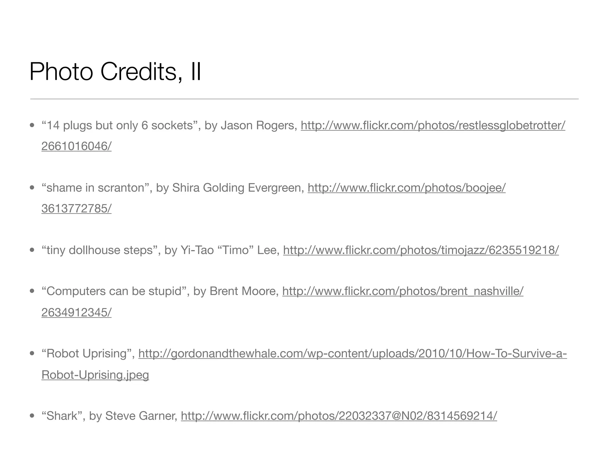 Photo Credits, II
• “14 plugs but only 6 sockets”, by Jason Rogers, http://www.ﬂickr.com/photos/restlessglobetrotter/
2661016046/
• “shame in scranton”, by Shira Golding Evergreen, http://www.ﬂickr.com/photos/boojee/
3613772785/
• “tiny dollhouse steps”, by Yi-Tao “Timo” Lee, http://www.ﬂickr.com/photos/timojazz/6235519218/
• “Computers can be stupid”, by Brent Moore, http://www.ﬂickr.com/photos/brent_nashville/
2634912345/
• “Robot Uprising”, http://gordonandthewhale.com/wp-content/uploads/2010/10/How-To-Survive-a-
Robot-Uprising.jpeg
• “Shark”, by Steve Garner, http://www.ﬂickr.com/photos/22032337@N02/8314569214/
 