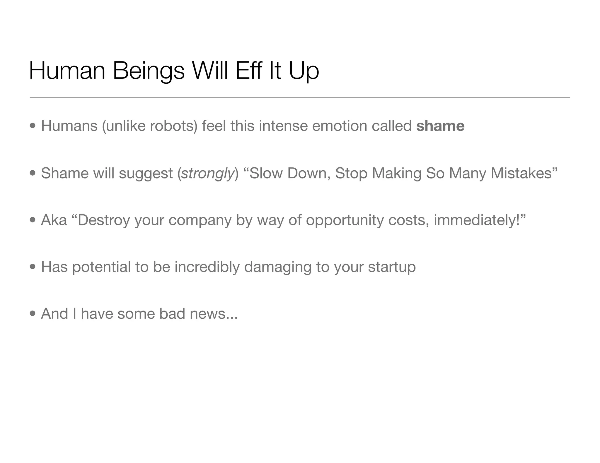 Human Beings Will Eff It Up
• Humans (unlike robots) feel this intense emotion called shame
• Shame will suggest (strongly) “Slow Down, Stop Making So Many Mistakes”
• Aka “Destroy your company by way of opportunity costs, immediately!”
• Has potential to be incredibly damaging to your startup
• And I have some bad news...
 