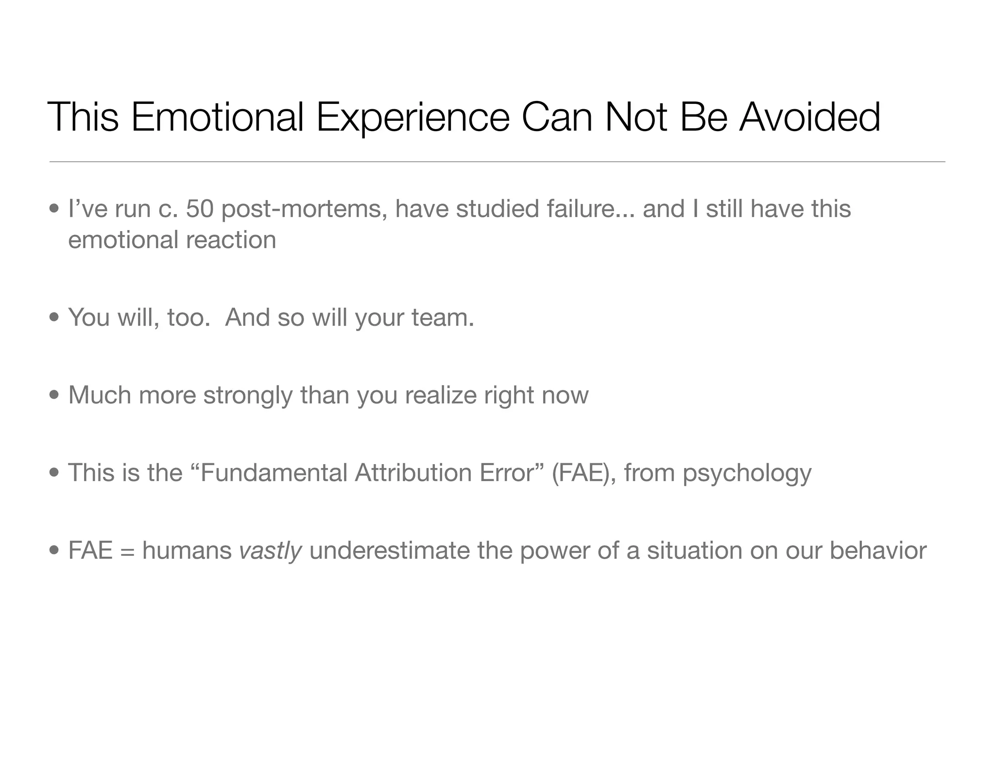 This Emotional Experience Can Not Be Avoided
• I’ve run c. 50 post-mortems, have studied failure... and I still have this
emotional reaction
• You will, too. And so will your team.
• Much more strongly than you realize right now
• This is the “Fundamental Attribution Error” (FAE), from psychology
• FAE = humans vastly underestimate the power of a situation on our behavior
 