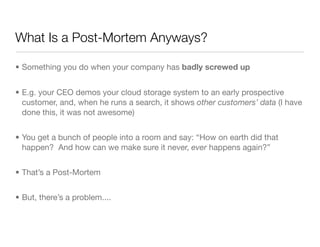 What Is a Post-Mortem Anyways?
• Something you do when your company has badly screwed up
• E.g. your CEO demos your cloud ...
