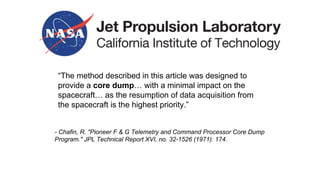 “The method described in this article was designed to
provide a core dump… with a minimal impact on the
spacecraft… as the resumption of data acquisition from
the spacecraft is the highest priority.”
- Chafin, R. "Pioneer F & G Telemetry and Command Processor Core Dump
Program." JPL Technical Report XVI, no. 32-1526 (1971): 174.
 
