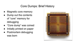Core Dumps: Brief History
● Magnetic core memory
● Dump out the contents
of “core” memory for
debugging
● “Core dump” was coined
● Initially printed on paper
● Postmortem debugging
was born
 