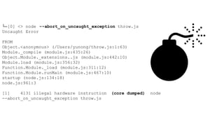 └─[0] <> node --abort_on_uncaught_exception throw.js
Uncaught Error
FROM
Object.<anonymous> (/Users/yunong/throw.js:1:63)
Module._compile (module.js:435:26)
Object.Module._extensions..js (module.js:442:10)
Module.load (module.js:356:32)
Function.Module._load (module.js:311:12)
Function.Module.runMain (module.js:467:10)
startup (node.js:134:18)
node.js:961:3
[1] 4131 illegal hardware instruction (core dumped) node
--abort_on_uncaught_exception throw.js
 