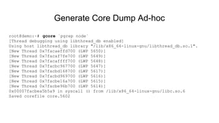Generate Core Dump Ad-hoc
root@demo:~# gcore `pgrep node`
[Thread debugging using libthread_db enabled]
Using host libthread_db library "/lib/x86_64-linux-gnu/libthread_db.so.1".
[New Thread 0x7facaeffd700 (LWP 5650)]
[New Thread 0x7facaf7fe700 (LWP 5649)]
[New Thread 0x7facaffff700 (LWP 5648)]
[New Thread 0x7facbc967700 (LWP 5647)]
[New Thread 0x7facbd168700 (LWP 5617)]
[New Thread 0x7facbd969700 (LWP 5616)]
[New Thread 0x7facbe16a700 (LWP 5615)]
[New Thread 0x7facbe96b700 (LWP 5614)]
0x00007facbea5b5a9 in syscall () from /lib/x86_64-linux-gnu/libc.so.6
Saved corefile core.5602
 