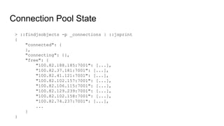 Connection Pool State
> ::findjsobjects -p _connections | ::jsprint
{
"connected": {
},
"connecting": {},
"free": {
"100.82.188.185:7001": [...],
"100.82.37.181:7001": [...],
"100.82.41.121:7001": [...],
"100.82.102.157:7001": [...],
"100.82.106.115:7001": [...],
"100.82.129.239:7001": [...],
"100.82.102.158:7001": [...],
"100.82.74.237:7001": [...],
...
}
}
 