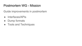 Postmortem WG - Mission
Guide improvements in postmortem
● Interfaces/APIs
● Dump formats
● Tools and Techniques
 