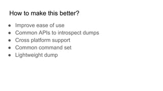 How to make this better?
● Improve ease of use
● Common APIs to introspect dumps
● Cross platform support
● Common command set
● Lightweight dump
 