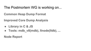 The Postmortem WG is working on...
Common Heap Dump Format
Improved Core Dump Analysis
● Library in C & JS
● Tools: mdb_v8(mdb), llnode(lldb), ...
Node Report
 