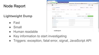 Node Report
Lightweight Dump
● Fast
● Small
● Human readable
● Key information to start investigating
● Triggers: exception, fatal error, signal, JavaScript API
 