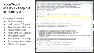 NodeReport
example - heap out
of memory error
NodeReport content:
● Event summary
● Node.js and OS versions
● JavaScript stack trace
● Native stack trace
● Heap and GC statistics
● Resource usage
● libuv handle summary
● Environment variables
● OS ulimit settings
 