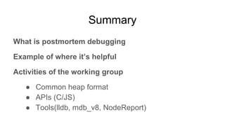 Summary
What is postmortem debugging
Example of where it’s helpful
Activities of the working group
● Common heap format
● APIs (C/JS)
● Tools(lldb, mdb_v8, NodeReport)
 